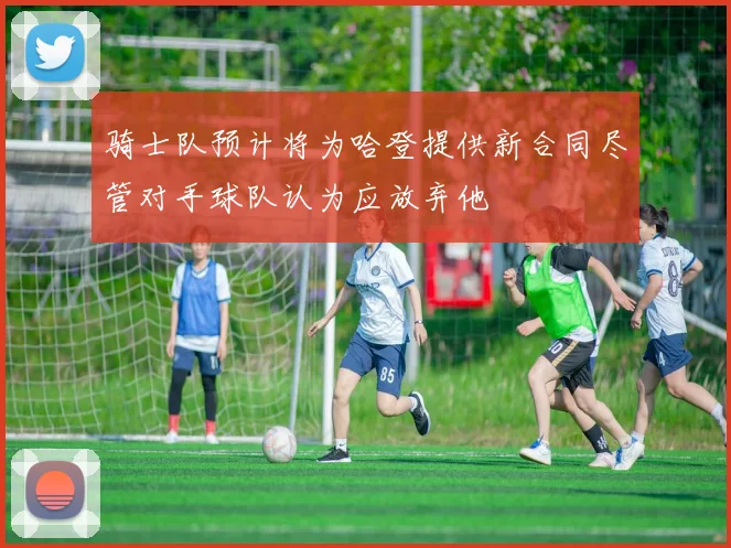 骑士队预计将为哈登提供新合同尽管对手球队认为应放弃他