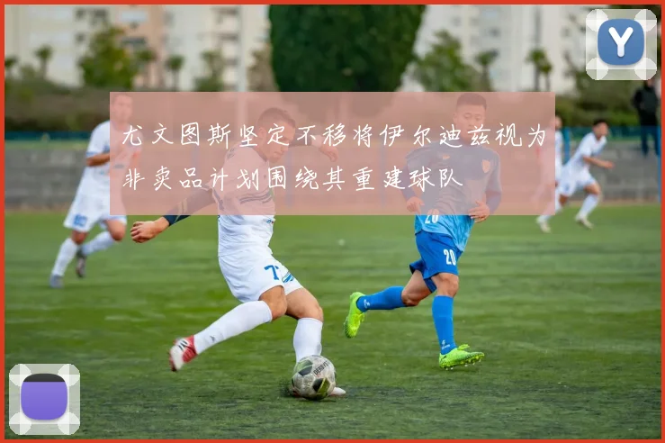 尤文图斯坚定不移将伊尔迪兹视为非卖品计划围绕其重建球队