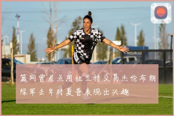 篮网曾差点用杜兰特交易杰伦布朗绿军去年对夏普表现出兴趣