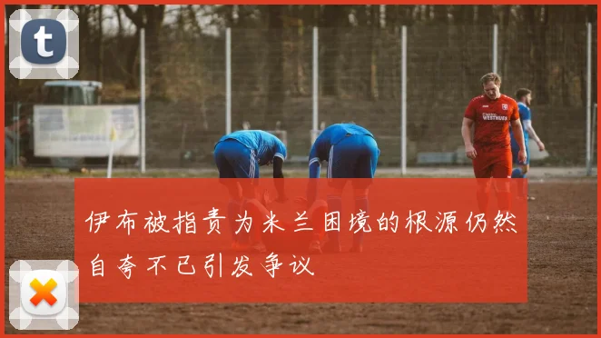 伊布被指责为米兰困境的根源仍然自夸不已引发争议