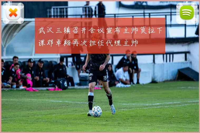 武汉三镇召开会议宣布主帅莫拉下课邓卓翔再次担任代理主帅