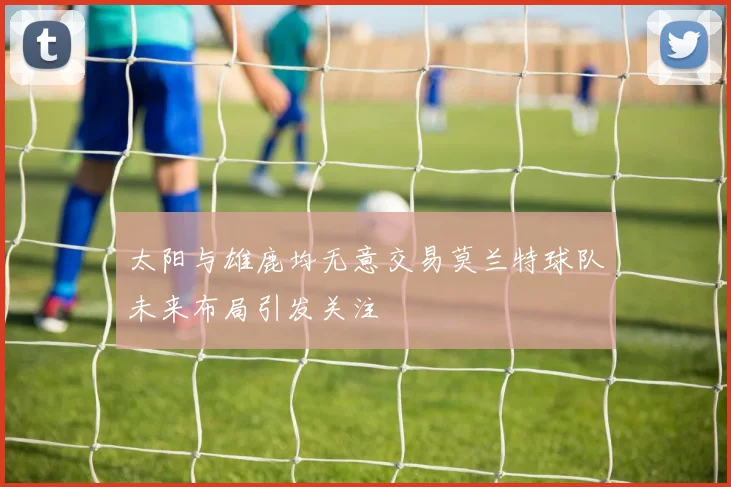 太阳与雄鹿均无意交易莫兰特球队未来布局引发关注