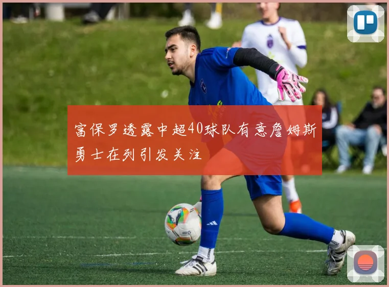 富保罗透露中超40球队有意詹姆斯勇士在列引发关注