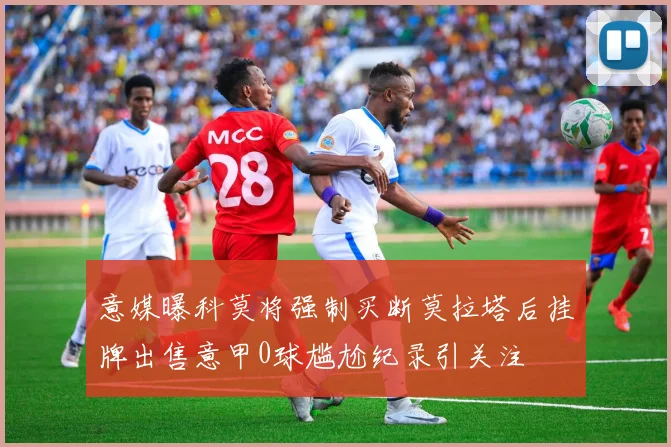 意媒曝科莫将强制买断莫拉塔后挂牌出售意甲0球尴尬纪录引关注