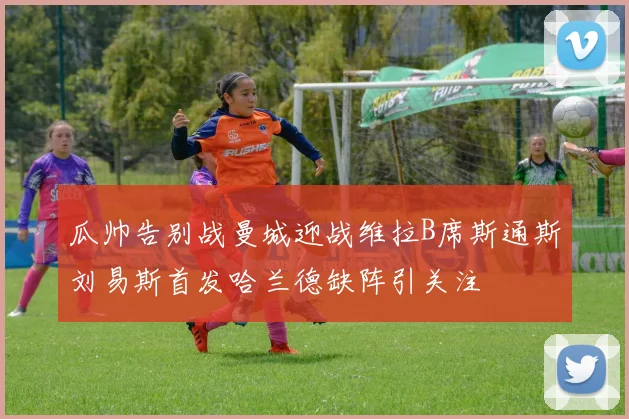 瓜帅告别战曼城迎战维拉B席斯通斯刘易斯首发哈兰德缺阵引关注