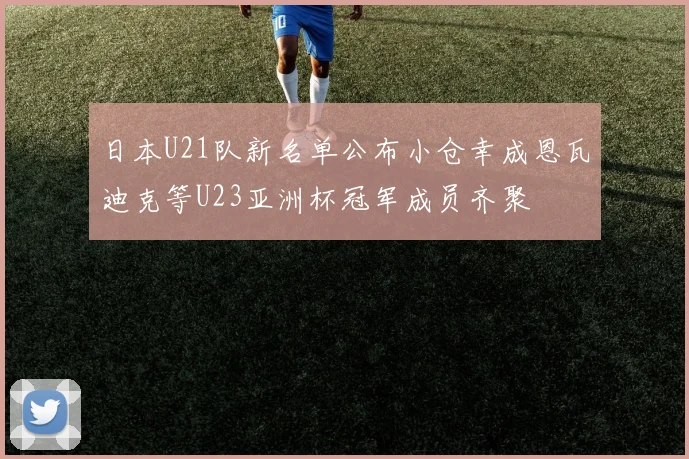 日本U21队新名单公布小仓幸成恩瓦迪克等U23亚洲杯冠军成员齐聚