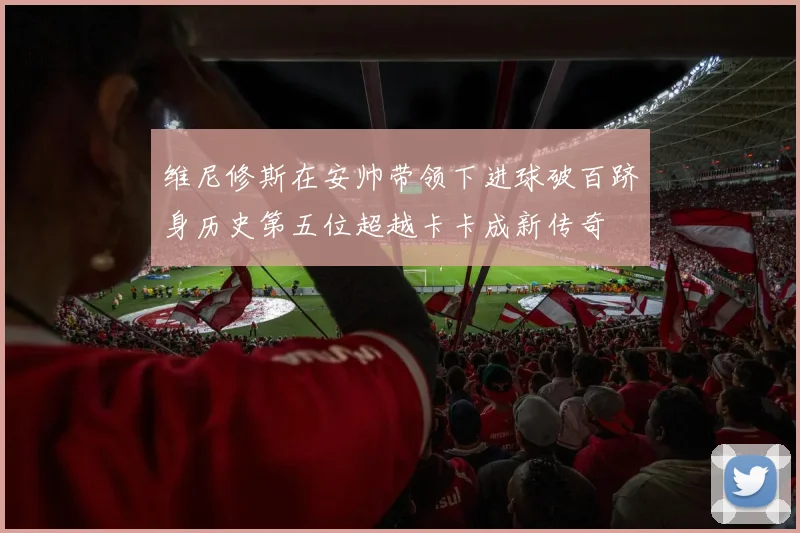 维尼修斯在安帅带领下进球破百跻身历史第五位超越卡卡成新传奇